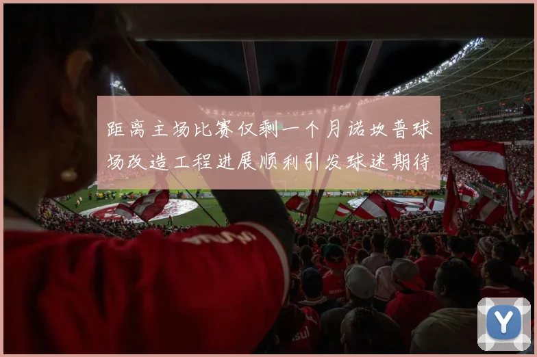 距离主场比赛仅剩一个月诺坎普球场改造工程进展顺利引发球迷期待