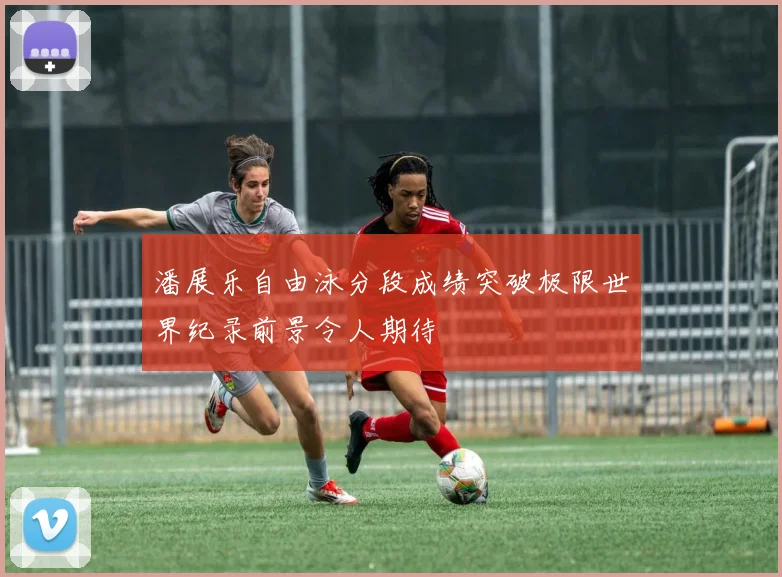 潘展乐自由泳分段成绩突破极限世界纪录前景令人期待