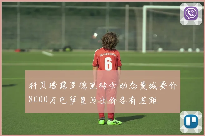 科贝透露罗德里转会动态曼城要价8000万巴萨皇马出价各有差距