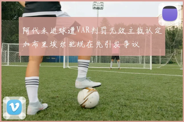 阿代米进球遭VAR判罚无效主裁认定加布里埃尔犯规在先引发争议