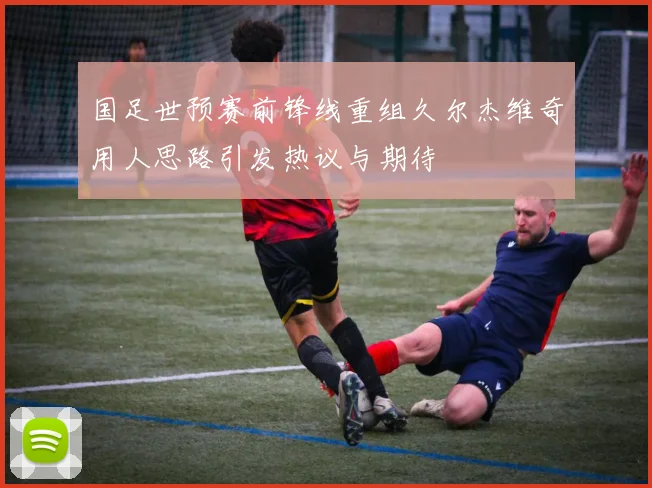 国足世预赛前锋线重组久尔杰维奇用人思路引发热议与期待