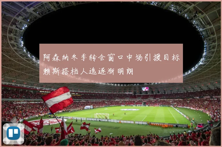 阿森纳冬季转会窗口中场引援目标赖斯搭档人选逐渐明朗