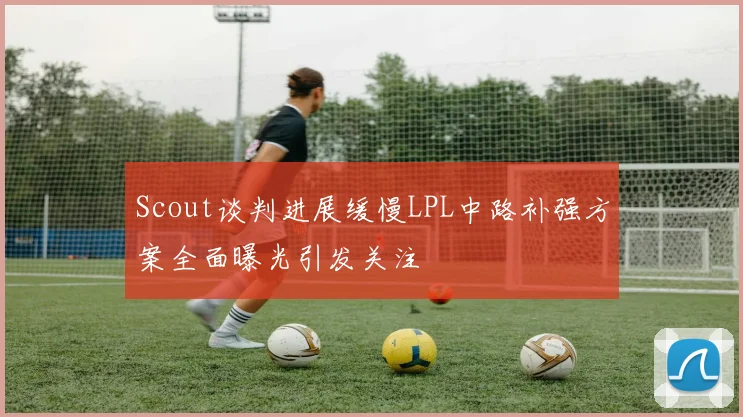 Scout谈判进展缓慢LPL中路补强方案全面曝光引发关注