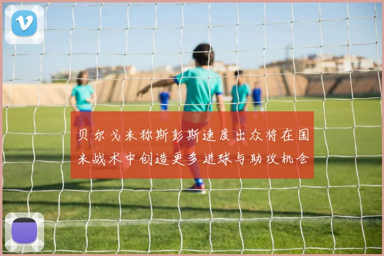 贝尔戈米称斯彭斯速度出众将在国米战术中创造更多进球与助攻机会