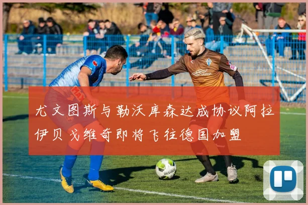 尤文图斯与勒沃库森达成协议阿拉伊贝戈维奇即将飞往德国加盟
