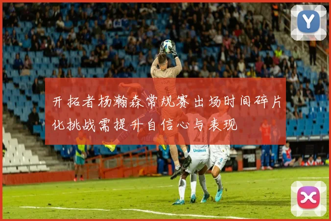 开拓者杨瀚森常规赛出场时间碎片化挑战需提升自信心与表现