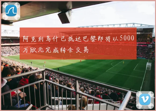 阿克利乌什已抵达巴黎即将以5000万欧元完成转会交易